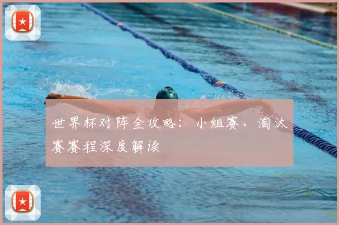 世界杯对阵全攻略:小组赛、淘汰赛赛程深度解读