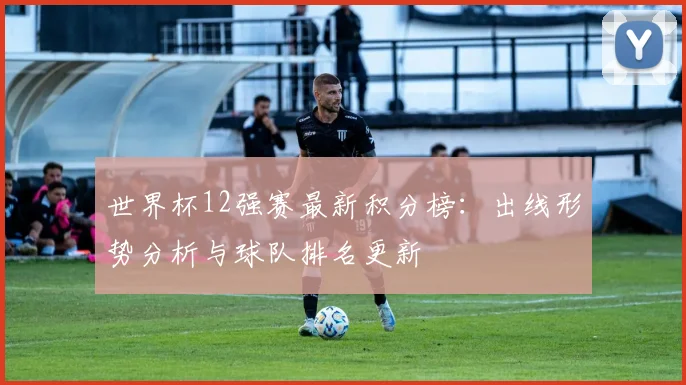 世界杯12强赛最新积分榜:出线形势分析与球队排名更新