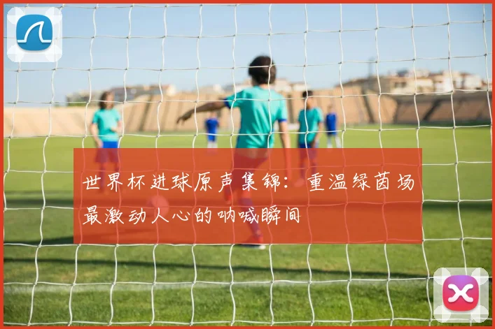世界杯进球原声集锦：重温绿茵场最激动人心的呐喊瞬间
