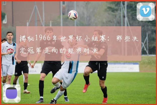 揭秘1966年世界杯小组赛：那些决定冠军走向的经典对决