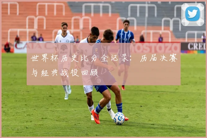 世界杯历史比分全记录:历届决赛与经典战役回顾