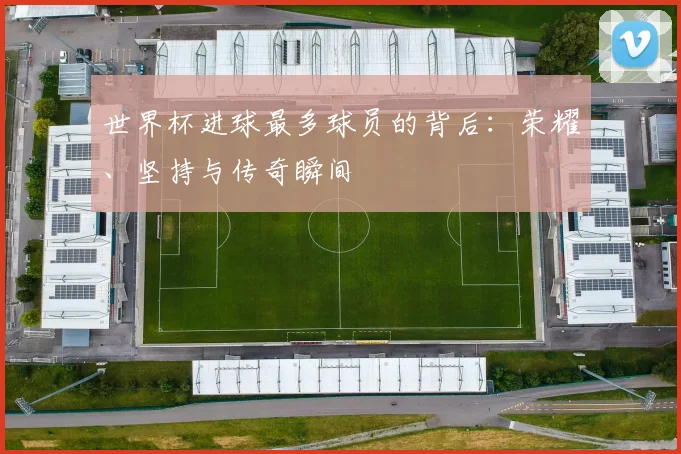 世界杯进球最多球员的背后：荣耀、坚持与传奇瞬间